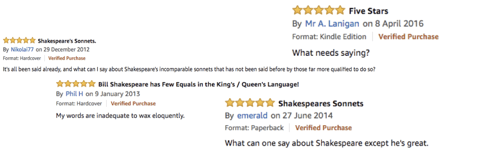 Four Amazon reviews which read as following:
Mr A Lanigan: 'What needs saying?'
Nikolai77: 'It's all been said already, and what can I say about Shakespeare's incomparable sonnets that has not been said before by those far more qualified to do so?'
Phil H: 'My words are inadequate to wax eloquently.'
emerald: 'What can one say about Shakespeare except he's great.'